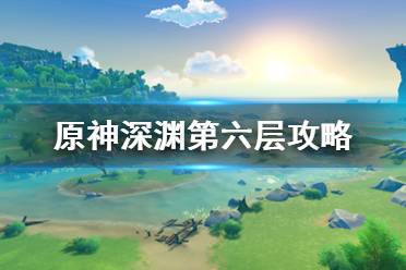 《原神》深淵第6層怎么打？深淵第六層攻略